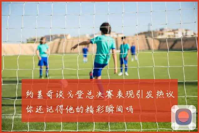 约基奇谈戈登总决赛表现引发热议你还记得他的精彩瞬间吗