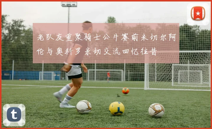老队友重聚骑士公牛赛前米切尔阿伦与奥科罗亲切交流回忆往昔