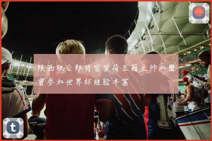 陕西联合即将官宣荷兰籍主帅加盟曾参加世界杯经验丰富