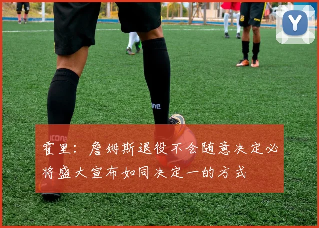 霍里：詹姆斯退役不会随意决定必将盛大宣布如同决定一的方式