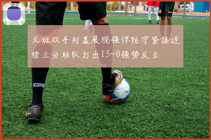 文班双手封盖展现强悍防守紧接连续三分助队打出15-0强势反击