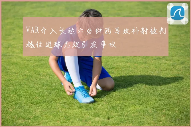 VAR介入长达六分钟西马坎补射被判越位进球无效引发争议