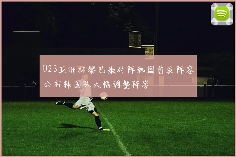 U23亚洲杯黎巴嫩对阵韩国首发阵容公布韩国队大幅调整阵容