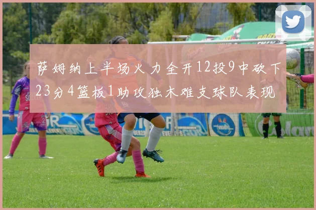 萨姆纳上半场火力全开12投9中砍下23分4篮板1助攻独木难支球队表现不佳