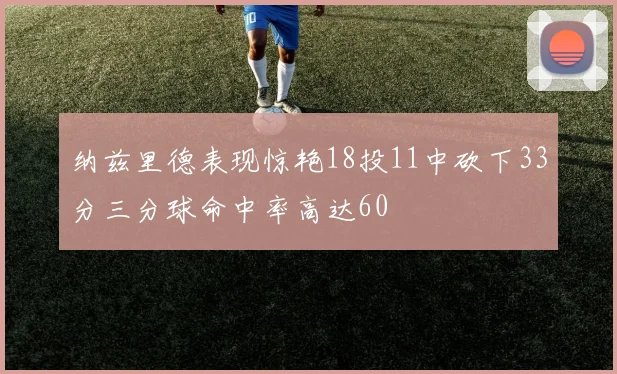 纳兹里德表现惊艳18投11中砍下33分三分球命中率高达60