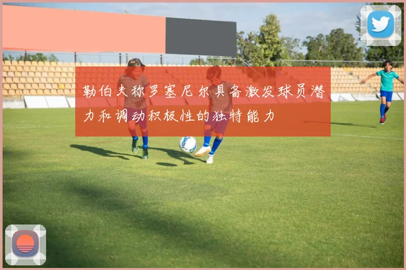 勒伯夫称罗塞尼尔具备激发球员潜力和调动积极性的独特能力