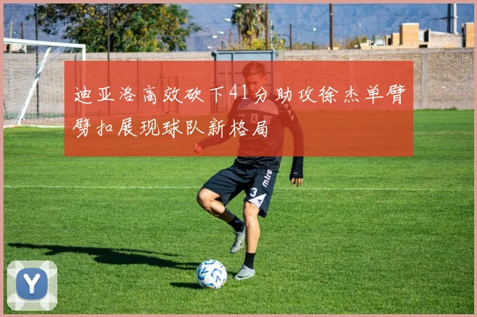 迪亚洛高效砍下41分助攻徐杰单臂劈扣展现球队新格局