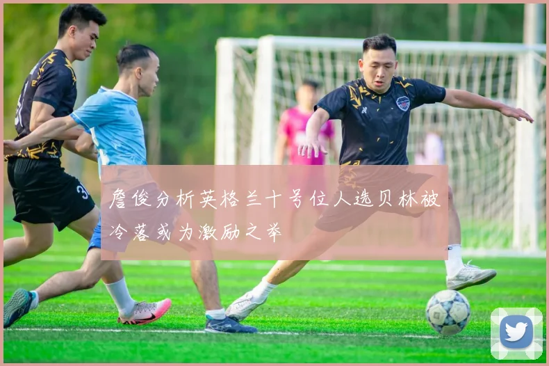 詹俊分析英格兰十号位人选贝林被冷落或为激励之举