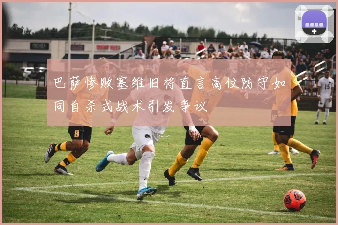 巴萨惨败塞维旧将直言高位防守如同自杀式战术引发争议