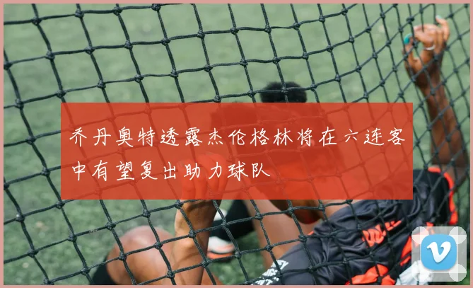 乔丹奥特透露杰伦格林将在六连客中有望复出助力球队