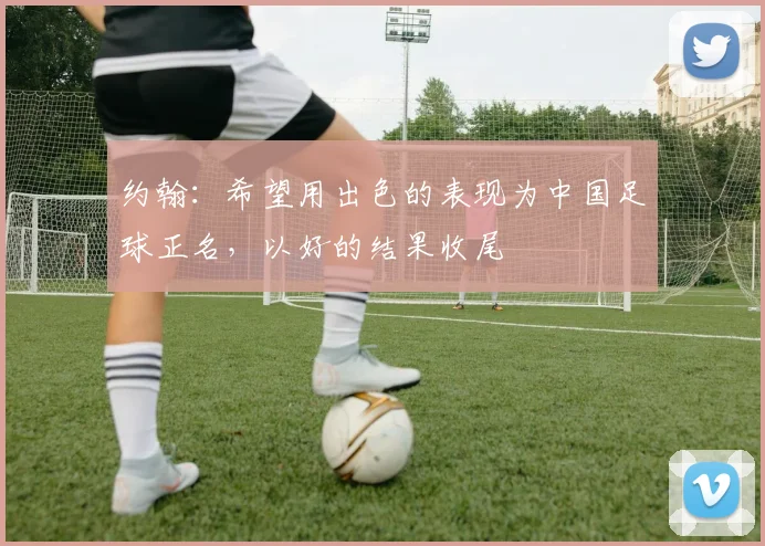 约翰：希望用出色的表现为中国足球正名，以好的结果收尾