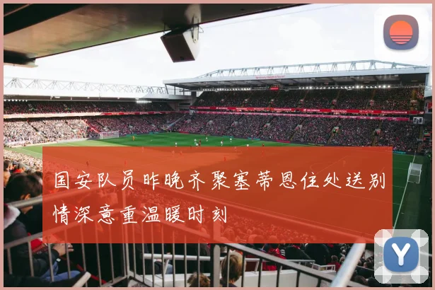 国安队员昨晚齐聚塞蒂恩住处送别情深意重温暖时刻