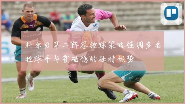 科尔分享二阵容控球策略强调多名控球手与霍福德的独特优势