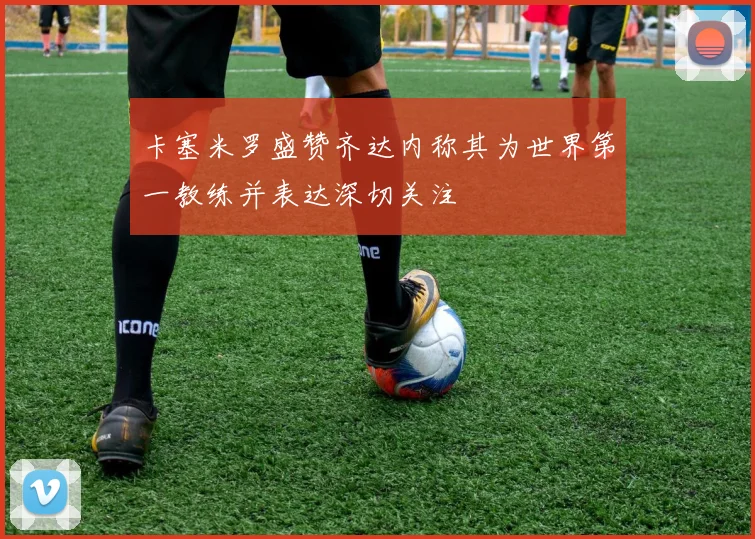 卡塞米罗盛赞齐达内称其为世界第一教练并表达深切关注