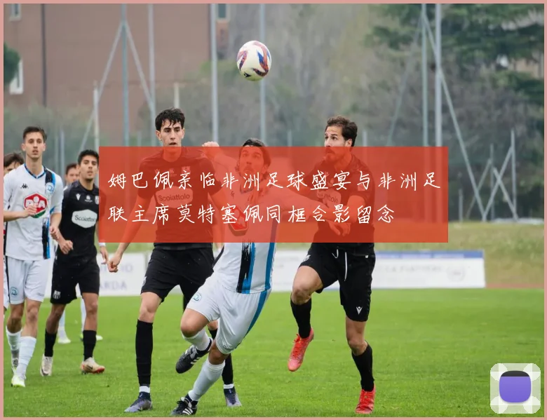 姆巴佩亲临非洲足球盛宴与非洲足联主席莫特塞佩同框合影留念