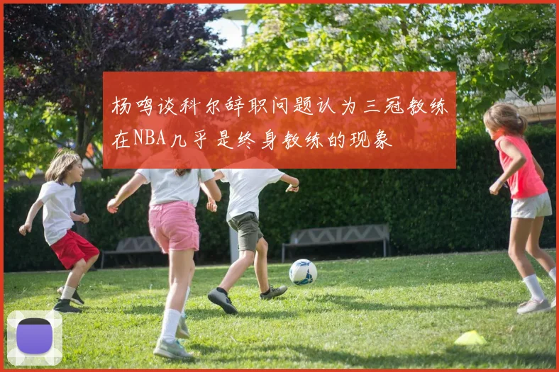 杨鸣谈科尔辞职问题认为三冠教练在NBA几乎是终身教练的现象