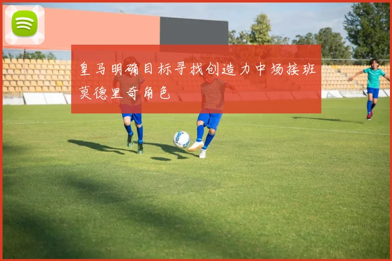 皇马明确目标寻找创造力中场接班莫德里奇角色