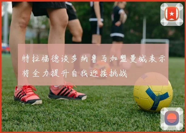 特拉福德谈多纳鲁马加盟曼城表示将全力提升自我迎接挑战