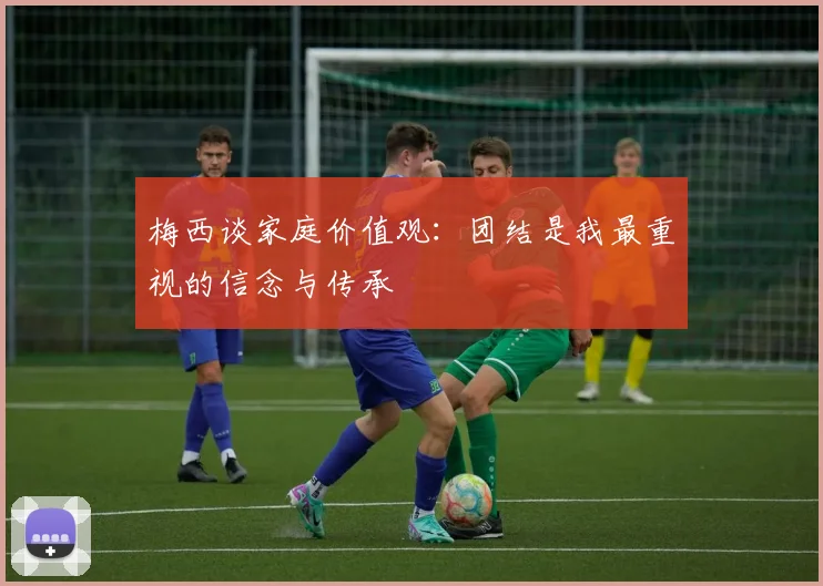 梅西谈家庭价值观：团结是我最重视的信念与传承