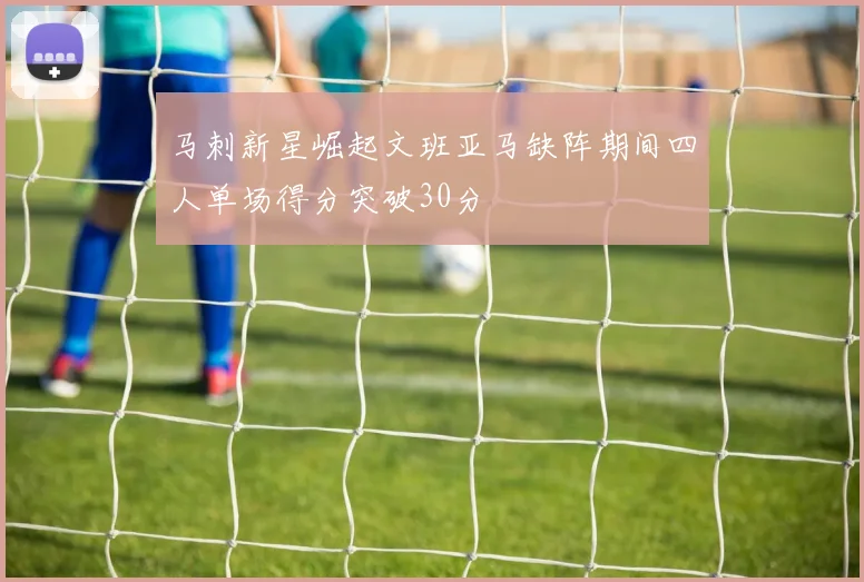 马刺新星崛起文班亚马缺阵期间四人单场得分突破30分