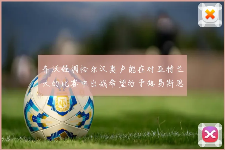 齐沃强调恰尔汉奥卢能在对亚特兰大的比赛中出战希望给予路易斯恩里克更多时间和信任