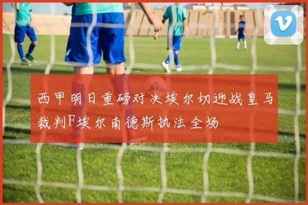 西甲明日重磅对决埃尔切迎战皇马裁判F埃尔南德斯执法全场