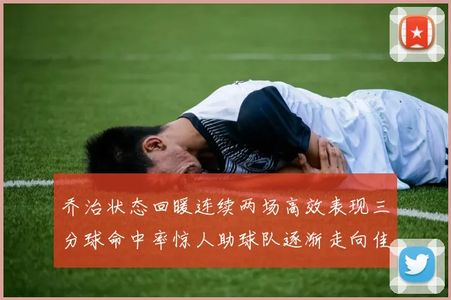 乔治状态回暖连续两场高效表现三分球命中率惊人助球队逐渐走向佳境