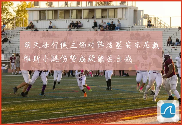 明天独行侠主场对阵活塞安东尼戴维斯小腿伤势成疑能否出战