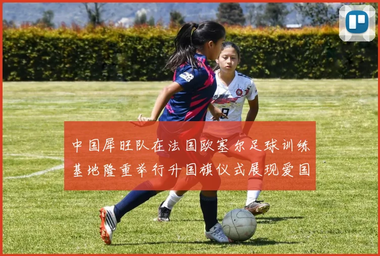 中国犀旺队在法国欧塞尔足球训练基地隆重举行升国旗仪式展现爱国情怀