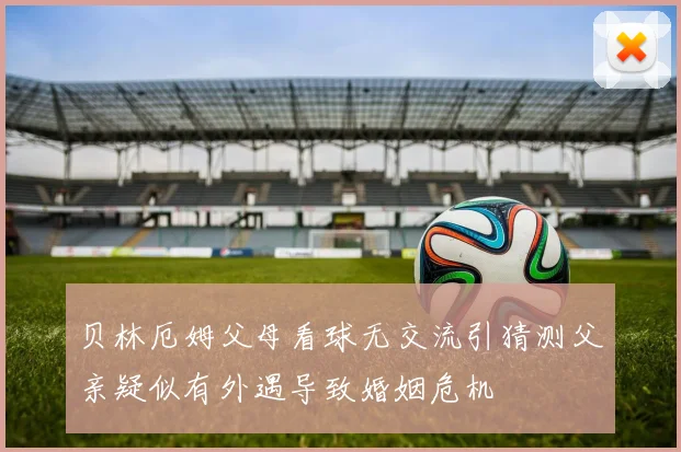 贝林厄姆父母看球无交流引猜测父亲疑似有外遇导致婚姻危机